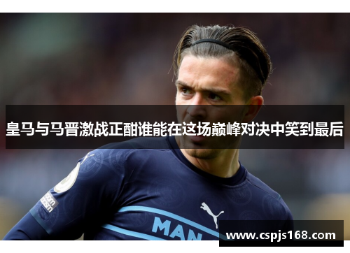 皇马与马晋激战正酣谁能在这场巅峰对决中笑到最后