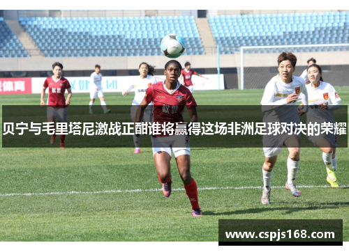 贝宁与毛里塔尼激战正酣谁将赢得这场非洲足球对决的荣耀