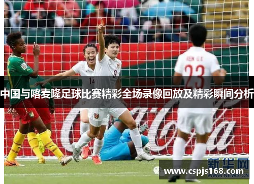 中国与喀麦隆足球比赛精彩全场录像回放及精彩瞬间分析