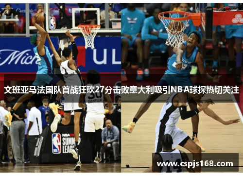 文班亚马法国队首战狂砍27分击败意大利吸引NBA球探热切关注