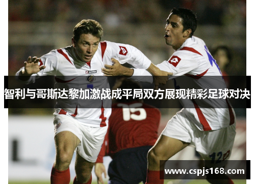 智利与哥斯达黎加激战成平局双方展现精彩足球对决